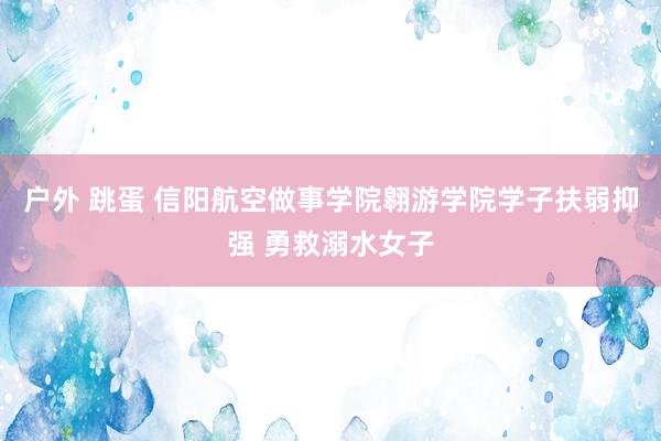 户外 跳蛋 信阳航空做事学院翱游学院学子扶弱抑强 勇救溺水女子