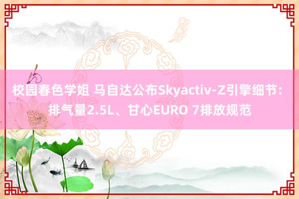 校园春色学姐 马自达公布Skyactiv-Z引擎细节: 排气量2.5L、甘心EURO 7排放规范
