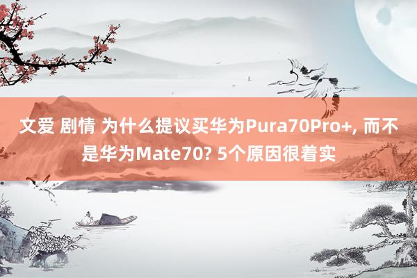 文爱 剧情 为什么提议买华为Pura70Pro+, 而不是华为Mate70? 5个原因很着实