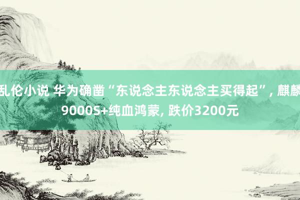 乱伦小说 华为确凿“东说念主东说念主买得起”, 麒麟9000S+纯血鸿蒙, 跌价3200元