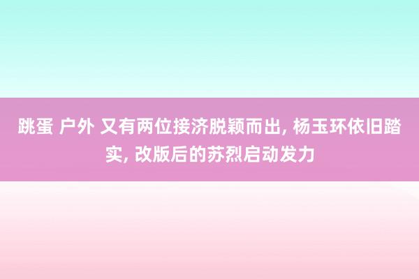 跳蛋 户外 又有两位接济脱颖而出, 杨玉环依旧踏实, 改版后的苏烈启动发力