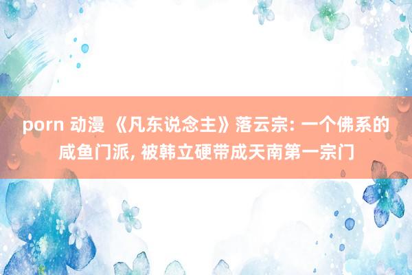 porn 动漫 《凡东说念主》落云宗: 一个佛系的咸鱼门派, 被韩立硬带成天南第一宗门