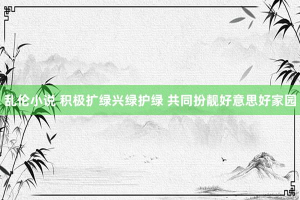 乱伦小说 积极扩绿兴绿护绿 共同扮靓好意思好家园