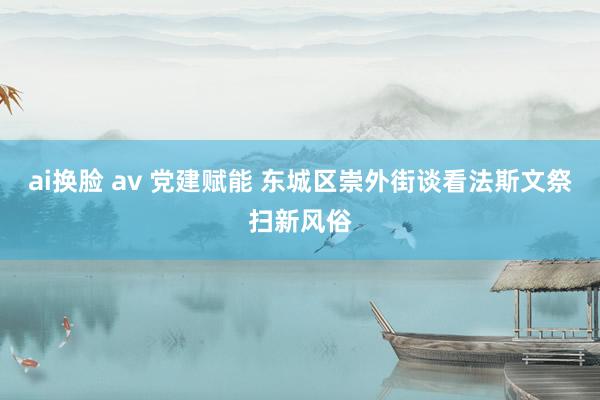 ai换脸 av 党建赋能 东城区崇外街谈看法斯文祭扫新风俗