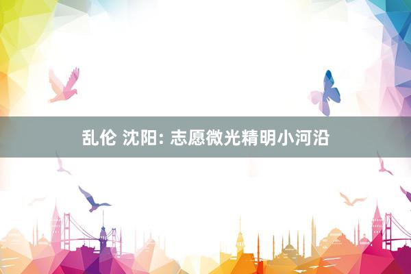 乱伦 沈阳: 志愿微光精明小河沿