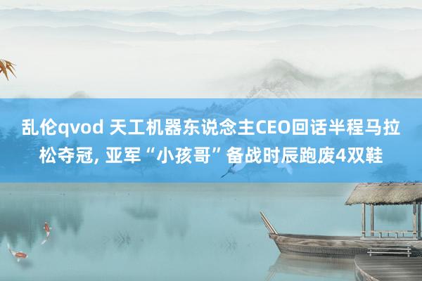 乱伦qvod 天工机器东说念主CEO回话半程马拉松夺冠, 亚军“小孩哥”备战时辰跑废4双鞋
