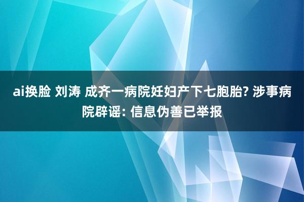 ai换脸 刘涛 成齐一病院妊妇产下七胞胎? 涉事病院辟谣: 信息伪善已举报