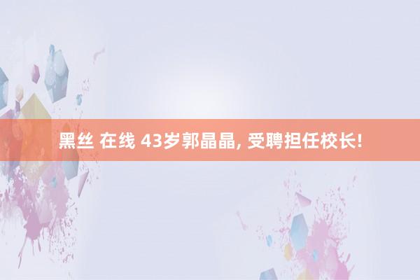 黑丝 在线 43岁郭晶晶, 受聘担任校长!
