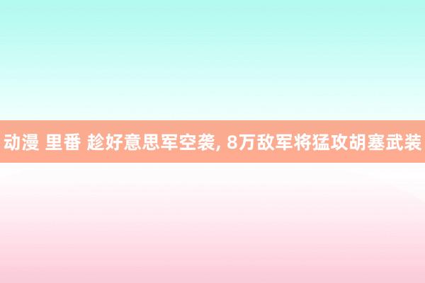 动漫 里番 趁好意思军空袭, 8万敌军将猛攻胡塞武装