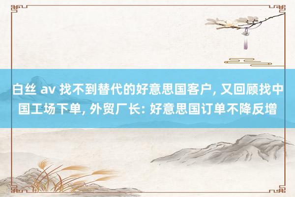 白丝 av 找不到替代的好意思国客户, 又回顾找中国工场下单, 外贸厂长: 好意思国订单不降反增