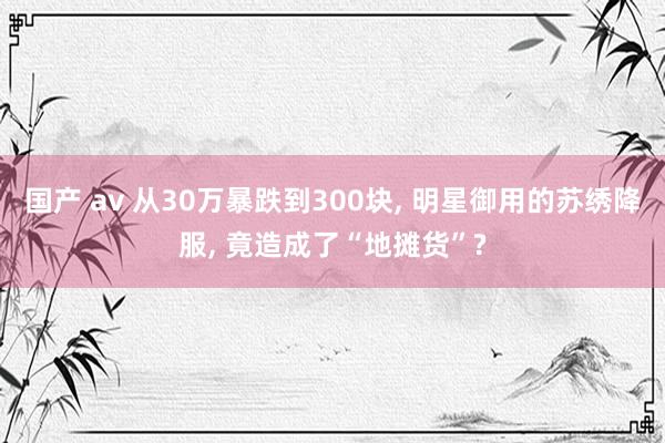 国产 av 从30万暴跌到300块, 明星御用的苏绣降服, 竟造成了“地摊货”?
