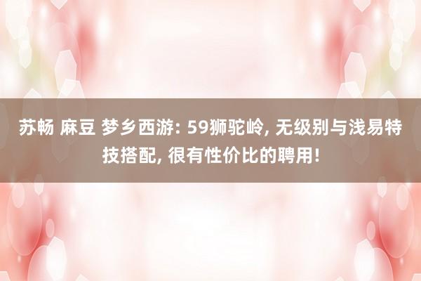 苏畅 麻豆 梦乡西游: 59狮驼岭, 无级别与浅易特技搭配, 很有性价比的聘用!