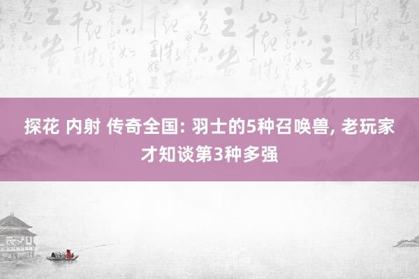 探花 内射 传奇全国: 羽士的5种召唤兽, 老玩家才知谈第3种多强