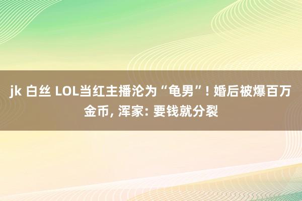 jk 白丝 LOL当红主播沦为“龟男”! 婚后被爆百万金币, 浑家: 要钱就分裂