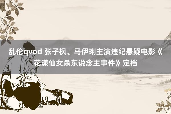 乱伦qvod 张子枫、马伊琍主演违纪悬疑电影《花漾仙女杀东说念主事件》定档