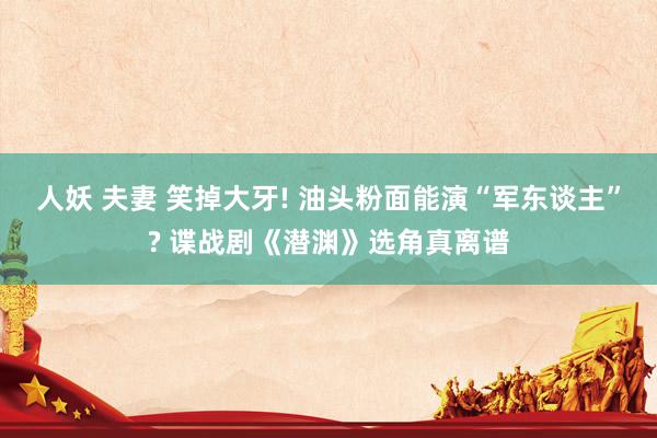 人妖 夫妻 笑掉大牙! 油头粉面能演“军东谈主”? 谍战剧《潜渊》选角真离谱