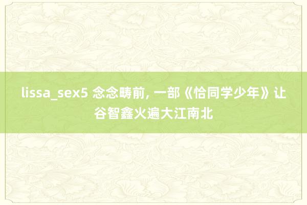 lissa_sex5 念念畴前, 一部《恰同学少年》让谷智鑫火遍大江南北