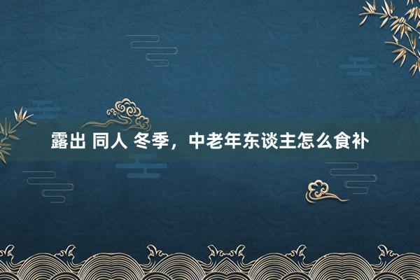 露出 同人 冬季，中老年东谈主怎么食补