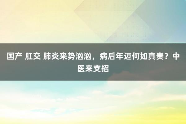 国产 肛交 肺炎来势汹汹，病后年迈何如真贵？中医来支招