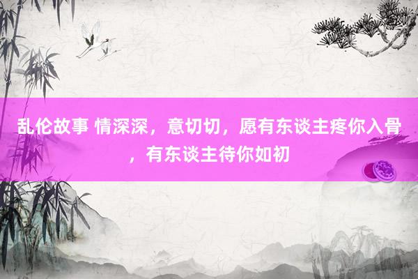 乱伦故事 情深深，意切切，愿有东谈主疼你入骨，有东谈主待你如初