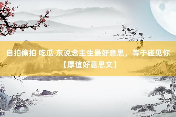 自拍偷拍 吃瓜 东说念主生最好意思,等于碰见你【厚谊好意思文】