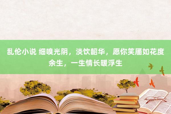乱伦小说 细嗅光阴,淡饮韶华,愿你笑靥如花度余生,一生情长暖浮生